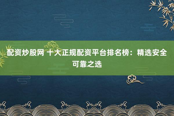 配资炒股网 十大正规配资平台排名榜：精选安全可靠之选