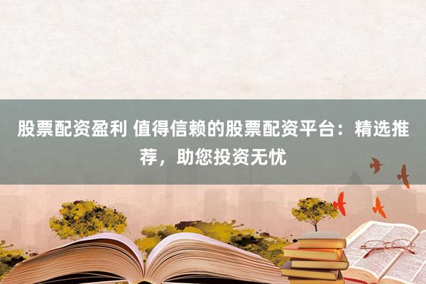 股票配资盈利 值得信赖的股票配资平台：精选推荐，助您投资无忧