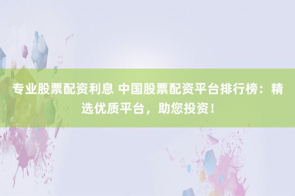 专业股票配资利息 中国股票配资平台排行榜：精选优质平台，助您投资！