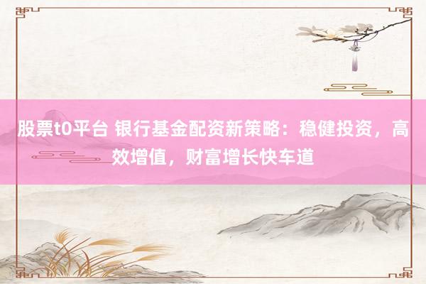 股票t0平台 银行基金配资新策略：稳健投资，高效增值，财富增长快车道