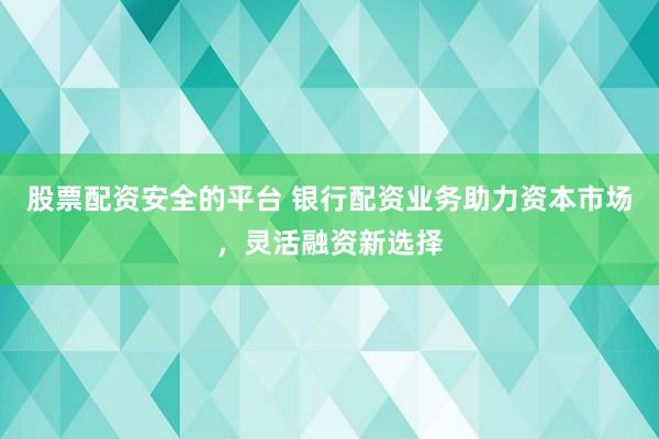 股票配资安全的平台 银行配资业务助力资本市场，灵活融资新选择