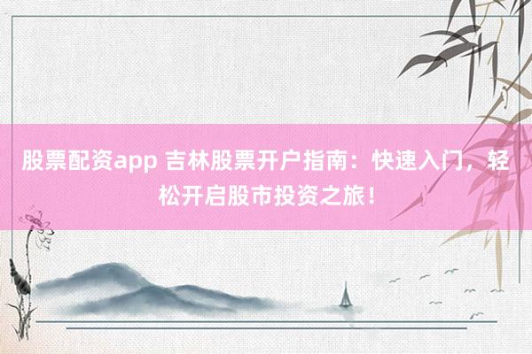 股票配资app 吉林股票开户指南：快速入门，轻松开启股市投资之旅！