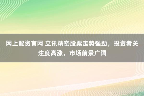 网上配资官网 立讯精密股票走势强劲，投资者关注度高涨，市场前景广阔