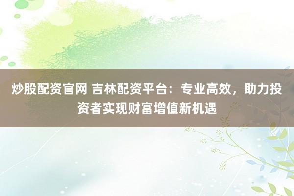 炒股配资官网 吉林配资平台：专业高效，助力投资者实现财富增值新机遇