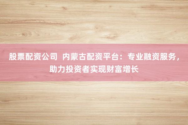 股票配资公司  内蒙古配资平台：专业融资服务，助力投资者实现财富增长