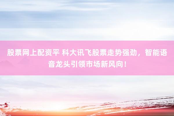 股票网上配资平 科大讯飞股票走势强劲，智能语音龙头引领市场新风向！