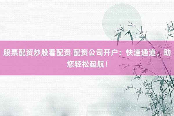 股票配资炒股看配资 配资公司开户：快速通道，助您轻松起航！