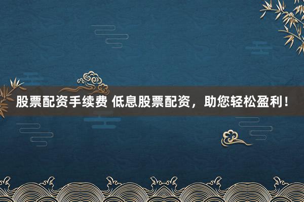 股票配资手续费 低息股票配资，助您轻松盈利！