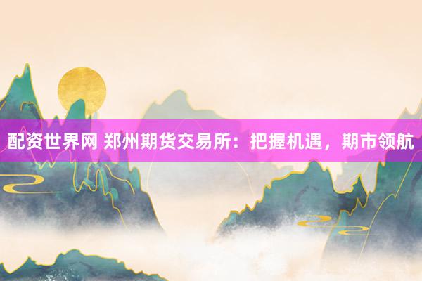 配资世界网 郑州期货交易所：把握机遇，期市领航