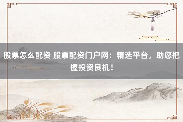 股票怎么配资 股票配资门户网：精选平台，助您把握投资良机！