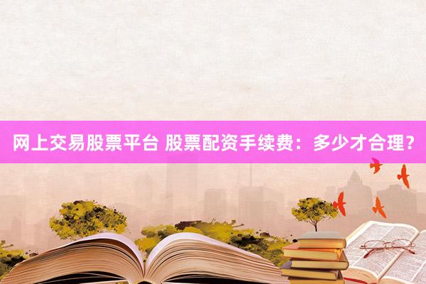 网上交易股票平台 股票配资手续费：多少才合理？