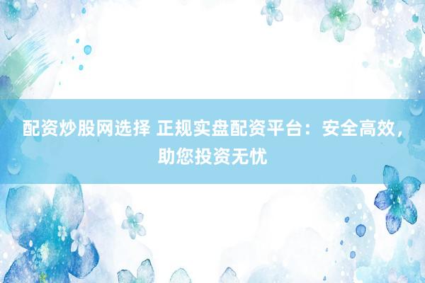 配资炒股网选择 正规实盘配资平台：安全高效，助您投资无忧