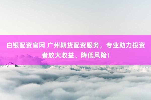 白银配资官网 广州期货配资服务，专业助力投资者放大收益、降低风险！