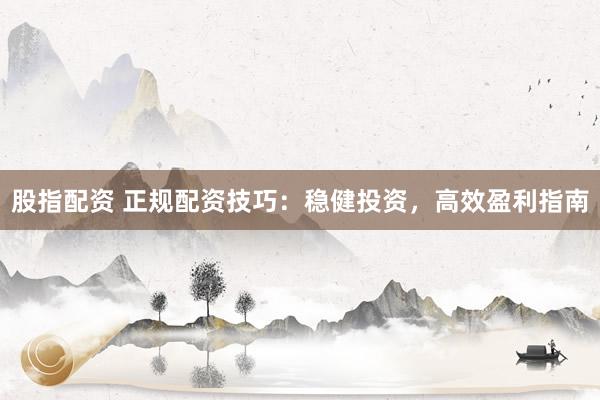 股指配资 正规配资技巧：稳健投资，高效盈利指南