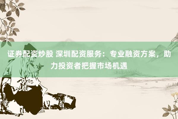 证券配资炒股 深圳配资服务：专业融资方案，助力投资者把握市场机遇