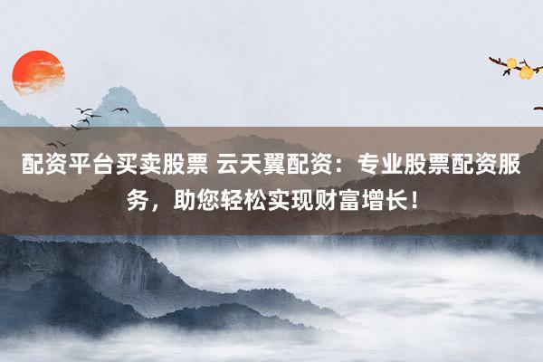 配资平台买卖股票 云天翼配资：专业股票配资服务，助您轻松实现财富增长！