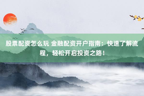 股票配资怎么玩 金融配资开户指南：快速了解流程，轻松开启投资之路！