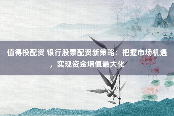 值得投配资 银行股票配资新策略：把握市场机遇，实现资金增值最大化