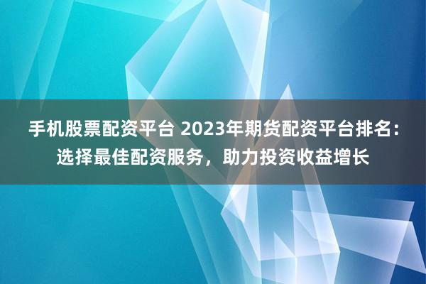 手机股票配资平台 2023年期货配资平台排名：选择最佳配资服务，助力投资收益增长