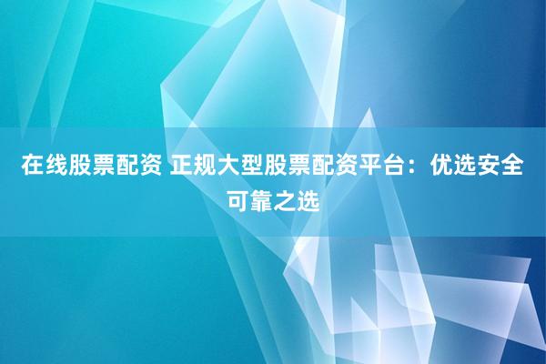 在线股票配资 正规大型股票配资平台：优选安全可靠之选