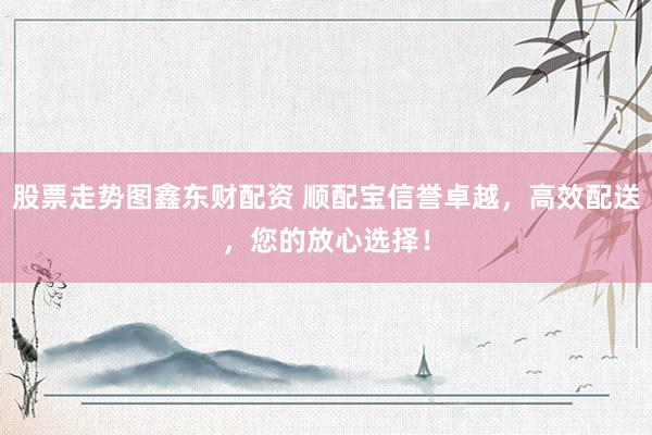 股票走势图鑫东财配资 顺配宝信誉卓越，高效配送，您的放心选择！