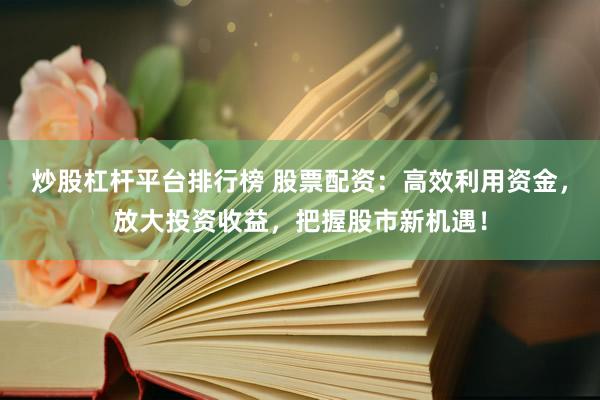 炒股杠杆平台排行榜 股票配资：高效利用资金，放大投资收益，把握股市新机遇！