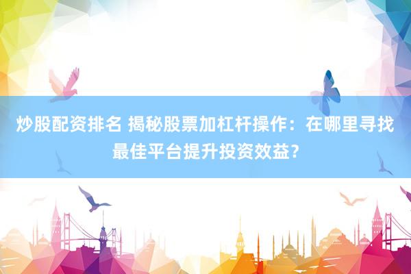 炒股配资排名 揭秘股票加杠杆操作：在哪里寻找最佳平台提升投资效益？