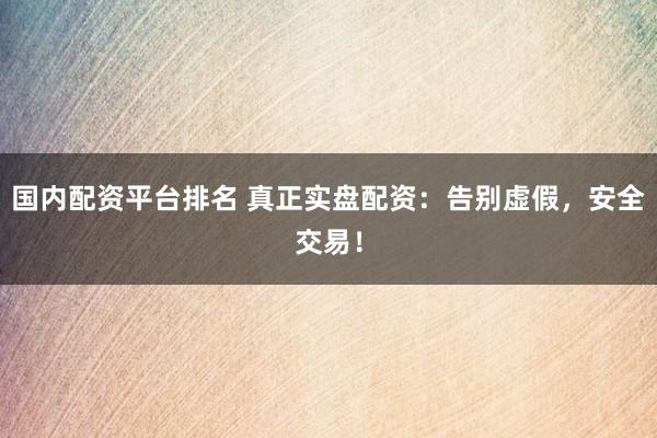 国内配资平台排名 真正实盘配资：告别虚假，安全交易！
