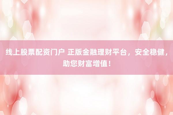 线上股票配资门户 正版金融理财平台，安全稳健，助您财富增值！