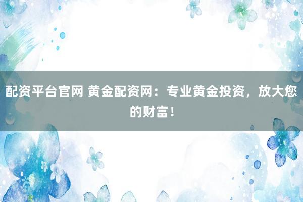 配资平台官网 黄金配资网：专业黄金投资，放大您的财富！