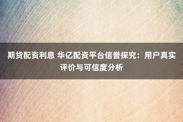 期货配资利息 华亿配资平台信誉探究：用户真实评价与可信度分析