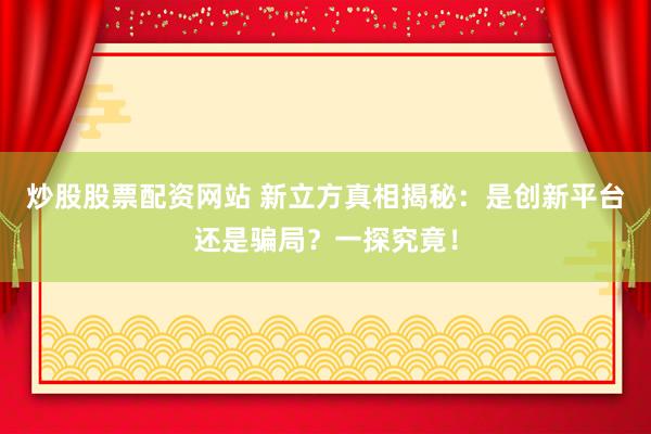 炒股股票配资网站 新立方真相揭秘：是创新平台还是骗局？一探究竟！