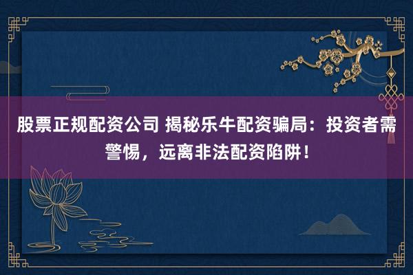 股票正规配资公司 揭秘乐牛配资骗局：投资者需警惕，远离非法配资陷阱！