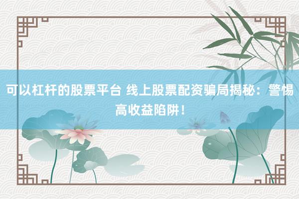可以杠杆的股票平台 线上股票配资骗局揭秘：警惕高收益陷阱！