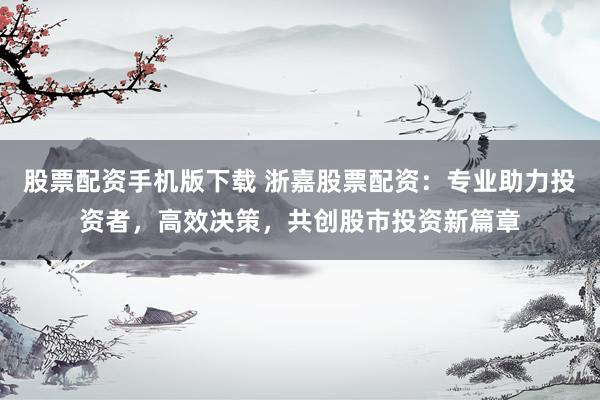 股票配资手机版下载 浙嘉股票配资：专业助力投资者，高效决策，共创股市投资新篇章