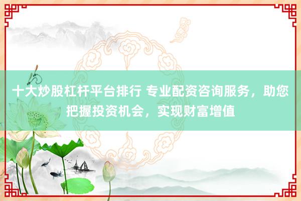 十大炒股杠杆平台排行 专业配资咨询服务，助您把握投资机会，实现财富增值