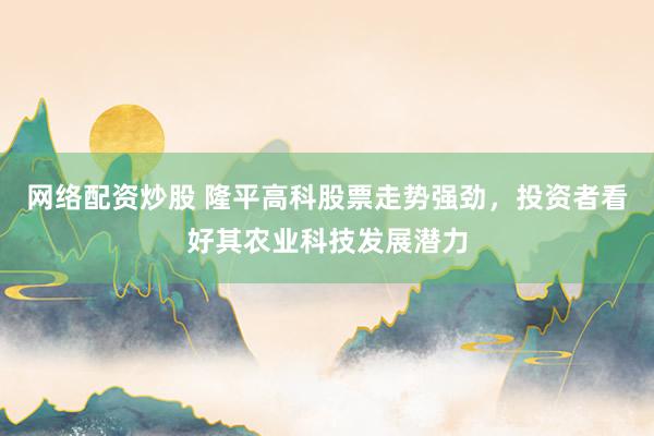 网络配资炒股 隆平高科股票走势强劲，投资者看好其农业科技发展潜力