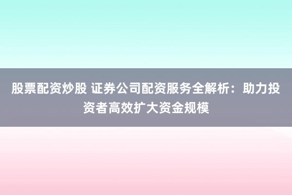 股票配资炒股 证券公司配资服务全解析：助力投资者高效扩大资金规模