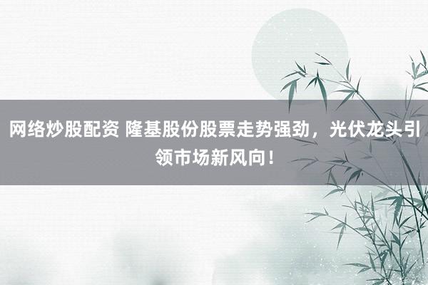 网络炒股配资 隆基股份股票走势强劲，光伏龙头引领市场新风向！