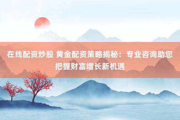 在线配资炒股 黄金配资策略揭秘：专业咨询助您把握财富增长新机遇