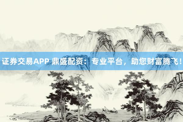 证券交易APP 鼎盛配资：专业平台，助您财富腾飞！