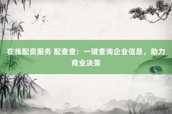 在线配资服务 配查查：一键查询企业信息，助力商业决策