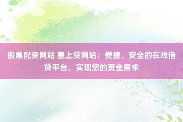 股票配资网站 塞上贷网站：便捷、安全的在线借贷平台，实现您的资金需求