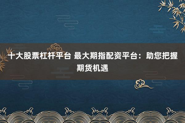 十大股票杠杆平台 最大期指配资平台：助您把握期货机遇