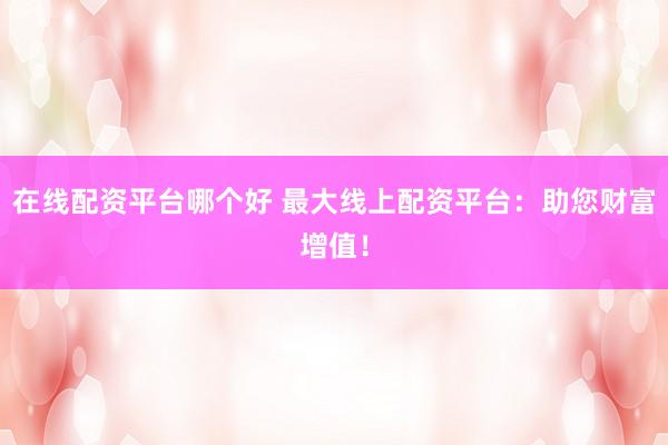 在线配资平台哪个好 最大线上配资平台：助您财富增值！