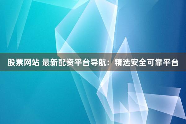 股票网站 最新配资平台导航：精选安全可靠平台