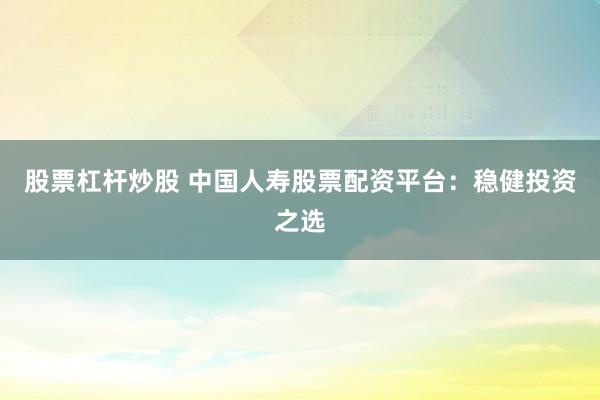 股票杠杆炒股 中国人寿股票配资平台：稳健投资之选