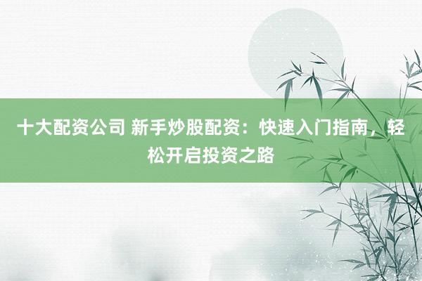 十大配资公司 新手炒股配资：快速入门指南，轻松开启投资之路