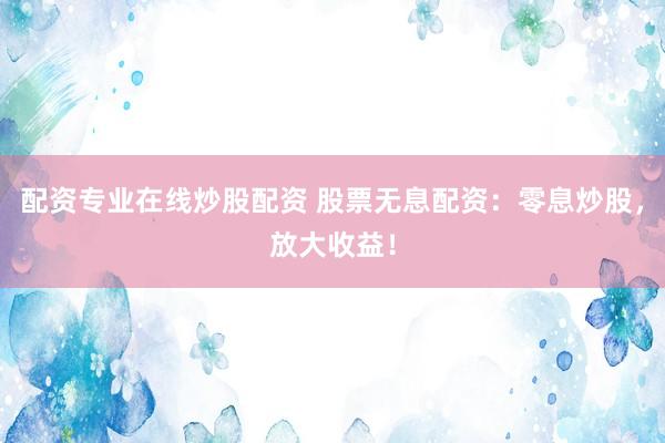 配资专业在线炒股配资 股票无息配资：零息炒股，放大收益！