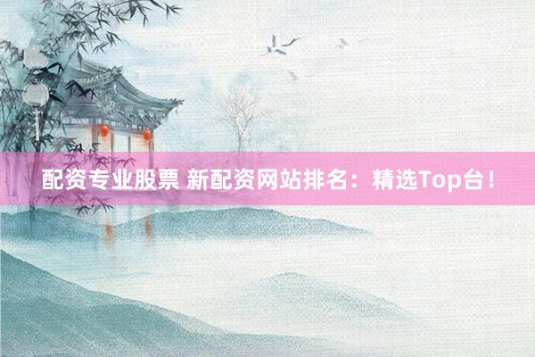配资专业股票 新配资网站排名：精选Top台！